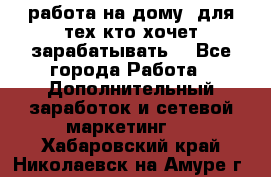 работа на дому  для тех кто хочет зарабатывать. - Все города Работа » Дополнительный заработок и сетевой маркетинг   . Хабаровский край,Николаевск-на-Амуре г.